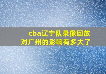 cba辽宁队录像回放对广州的影响有多大了