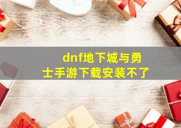 dnf地下城与勇士手游下载安装不了