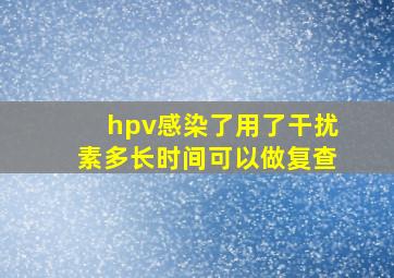 hpv感染了用了干扰素多长时间可以做复查