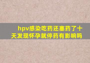 hpv感染吃药还塞药了十天发现怀孕就停药有影响吗