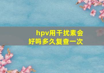 hpv用干扰素会好吗多久复查一次