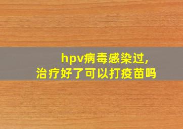 hpv病毒感染过,治疗好了可以打疫苗吗