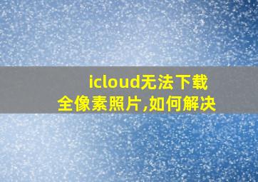 icloud无法下载全像素照片,如何解决