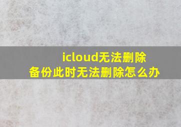 icloud无法删除备份此时无法删除怎么办