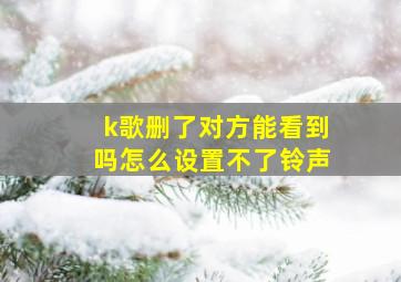 k歌删了对方能看到吗怎么设置不了铃声