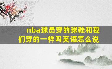 nba球员穿的球鞋和我们穿的一样吗英语怎么说