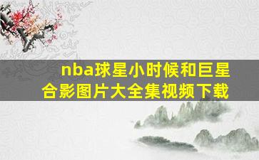 nba球星小时候和巨星合影图片大全集视频下载