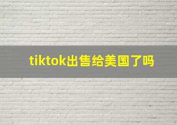 tiktok出售给美国了吗