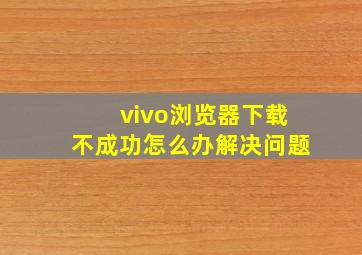 vivo浏览器下载不成功怎么办解决问题