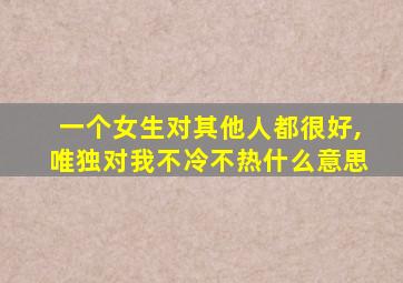 一个女生对其他人都很好,唯独对我不冷不热什么意思