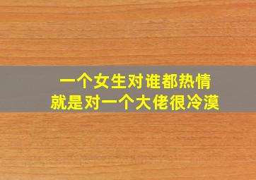 一个女生对谁都热情就是对一个大佬很冷漠