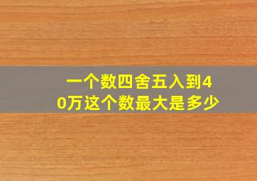 一个数四舍五入到40万这个数最大是多少