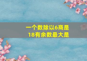 一个数除以6商是18有余数最大是