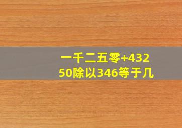 一千二五零+43250除以346等于几