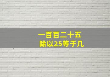 一百百二十五除以25等于几