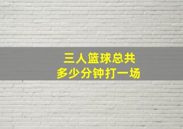 三人篮球总共多少分钟打一场