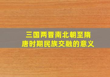 三国两晋南北朝至隋唐时期民族交融的意义