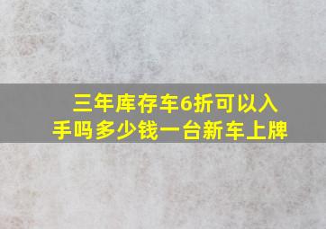 三年库存车6折可以入手吗多少钱一台新车上牌