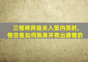 三怪将师徒关入笼内蒸时,悟空是如何脱身并救出唐僧的