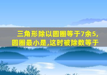 三角形除以圆圈等于7余5,圆圈最小是,这时被除数等于