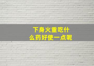 下身火重吃什么药好使一点呢