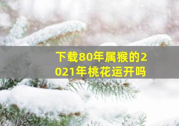 下载80年属猴的2021年桃花运开吗