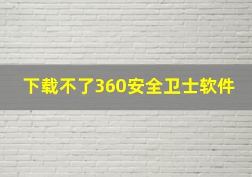 下载不了360安全卫士软件