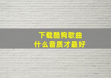 下载酷狗歌曲什么音质才最好