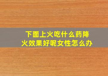 下面上火吃什么药降火效果好呢女性怎么办