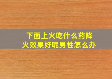 下面上火吃什么药降火效果好呢男性怎么办