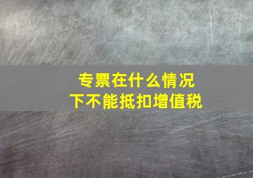 专票在什么情况下不能抵扣增值税