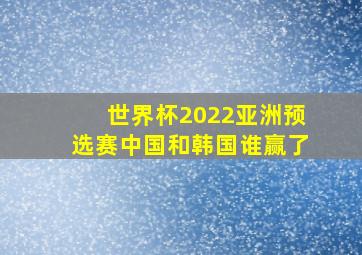 世界杯2022亚洲预选赛中国和韩国谁赢了