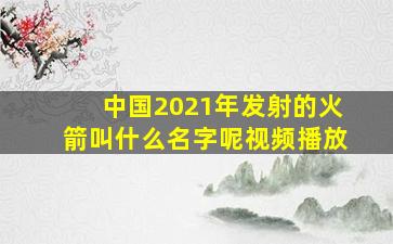 中国2021年发射的火箭叫什么名字呢视频播放