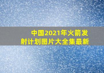 中国2021年火箭发射计划图片大全集最新