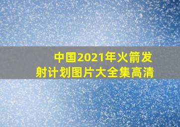 中国2021年火箭发射计划图片大全集高清