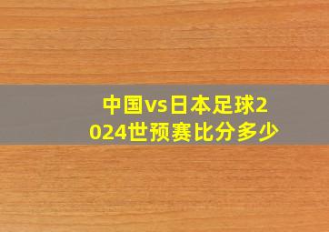 中国vs日本足球2024世预赛比分多少