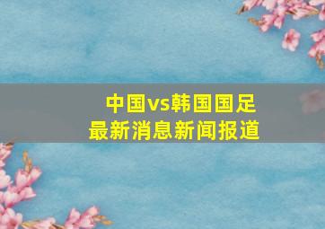 中国vs韩国国足最新消息新闻报道