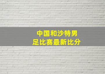 中国和沙特男足比赛最新比分