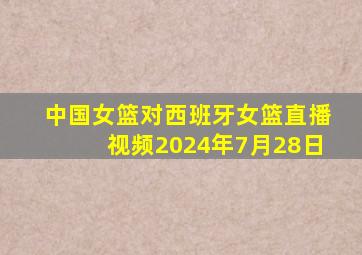 中国女篮对西班牙女篮直播视频2024年7月28日