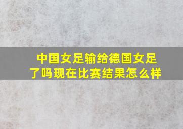 中国女足输给德国女足了吗现在比赛结果怎么样