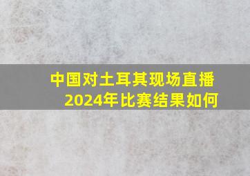 中国对土耳其现场直播2024年比赛结果如何