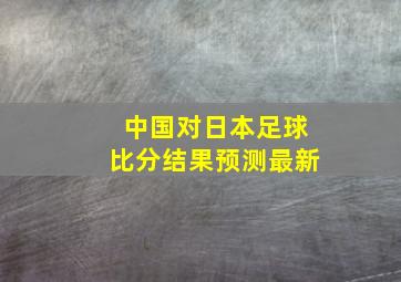 中国对日本足球比分结果预测最新