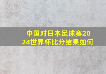 中国对日本足球赛2024世界杯比分结果如何