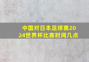 中国对日本足球赛2024世界杯比赛时间几点