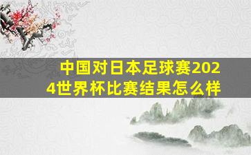 中国对日本足球赛2024世界杯比赛结果怎么样