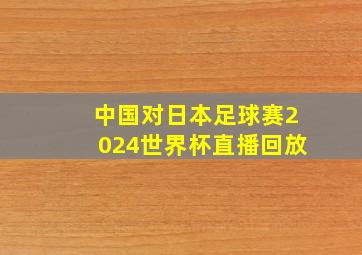 中国对日本足球赛2024世界杯直播回放