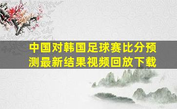 中国对韩国足球赛比分预测最新结果视频回放下载