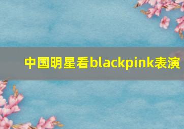 中国明星看blackpink表演