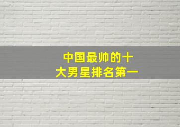 中国最帅的十大男星排名第一