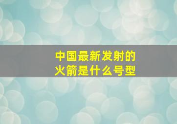 中国最新发射的火箭是什么号型